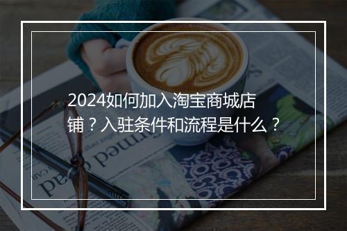 2024如何加入淘宝商城店铺？入驻条件和流程是什么？