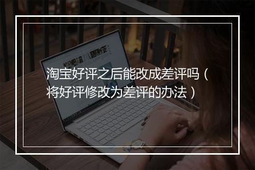 淘宝好评之后能改成差评吗（将好评修改为差评的办法）