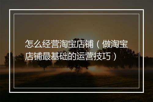怎么经营淘宝店铺（做淘宝店铺最基础的运营技巧）