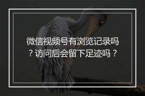 微信视频号有浏览记录吗？访问后会留下足迹吗？