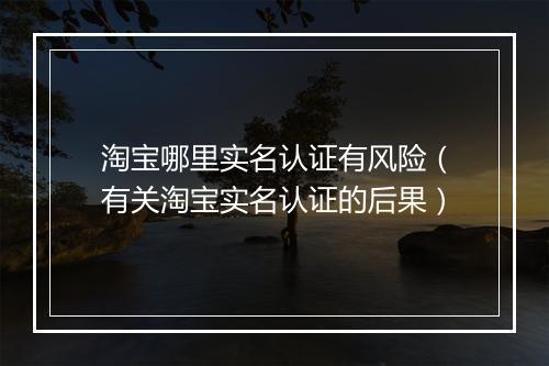 淘宝哪里实名认证有风险（有关淘宝实名认证的后果）