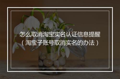 怎么取消淘宝实名认证信息提醒（淘宝子账号取消实名的办法）