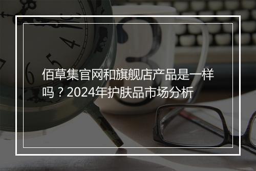 佰草集官网和旗舰店产品是一样吗？2024年护肤品市场分析