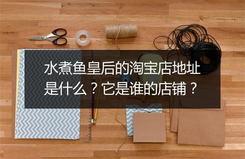 水煮鱼皇后的淘宝店地址是什么？它是谁的店铺？