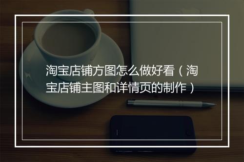 淘宝店铺方图怎么做好看（淘宝店铺主图和详情页的制作）