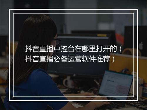 抖音直播中控台在哪里打开的（抖音直播必备运营软件推荐）