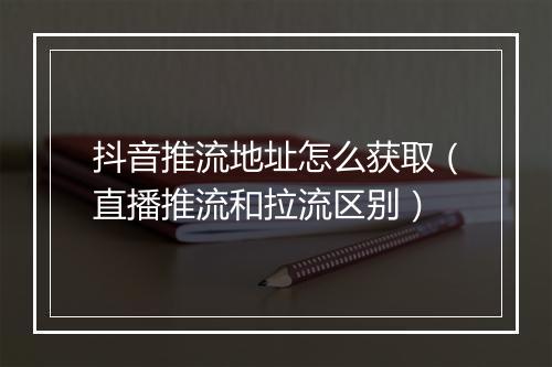 抖音推流地址怎么获取（直播推流和拉流区别）