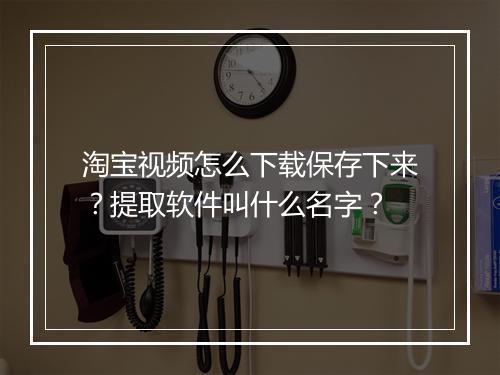 淘宝视频怎么下载保存下来？提取软件叫什么名字？