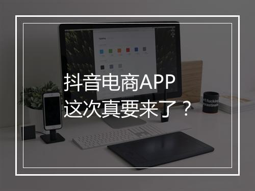 抖音电商APP这次真要来了？