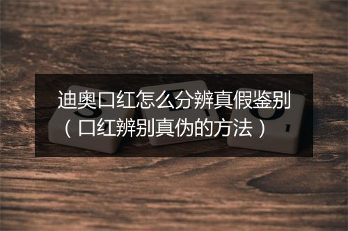 迪奥口红怎么分辨真假鉴别（口红辨别真伪的方法）