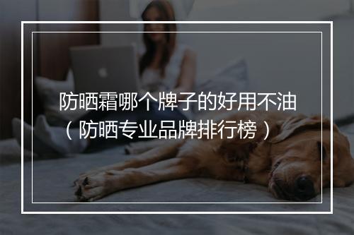 防晒霜哪个牌子的好用不油（防晒专业品牌排行榜）