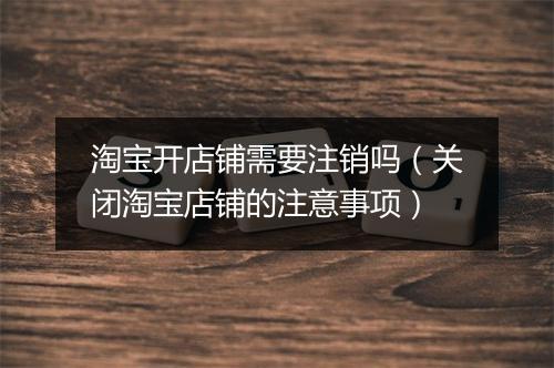 淘宝开店铺需要注销吗（关闭淘宝店铺的注意事项）