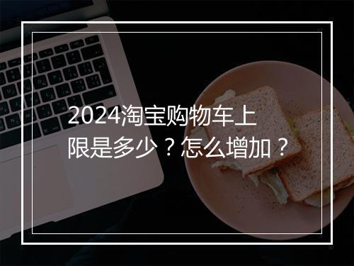 2024淘宝购物车上限是多少？怎么增加？