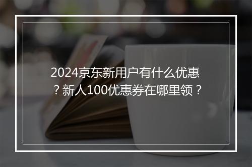 2024京东新用户有什么优惠？新人100优惠券在哪里领？