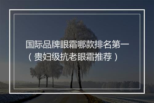国际品牌眼霜哪款排名第一（贵妇级抗老眼霜推荐）