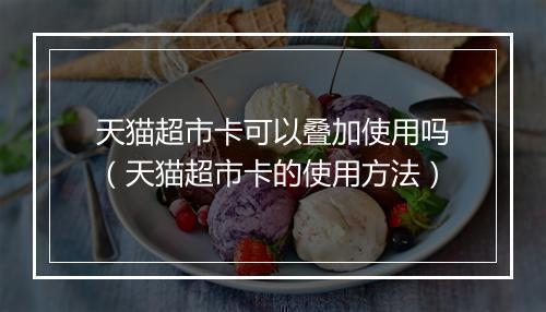 天猫超市卡可以叠加使用吗（天猫超市卡的使用方法）
