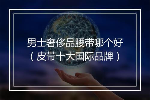 男士奢侈品腰带哪个好（皮带十大国际品牌）