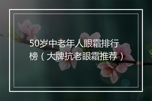 50岁中老年人眼霜排行榜（大牌抗老眼霜推荐）