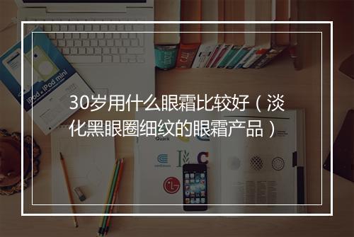 30岁用什么眼霜比较好（淡化黑眼圈细纹的眼霜产品）