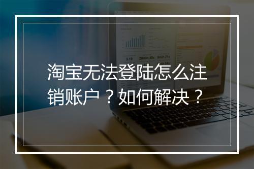 淘宝无法登陆怎么注销账户？如何解决？