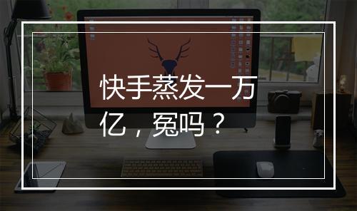 快手蒸发一万亿，冤吗？