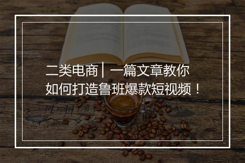 二类电商 ▏一篇文章教你如何打造鲁班爆款短视频！