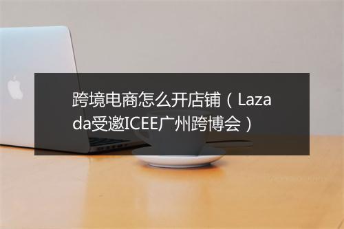 跨境电商怎么开店铺（Lazada受邀ICEE广州跨博会）