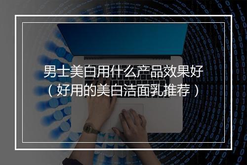 男士美白用什么产品效果好（好用的美白洁面乳推荐）