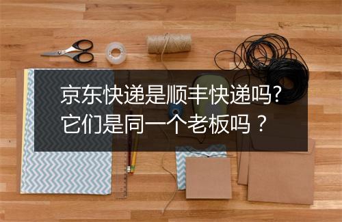 京东快递是顺丰快递吗?它们是同一个老板吗？