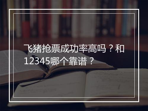 飞猪抢票成功率高吗？和12345哪个靠谱？