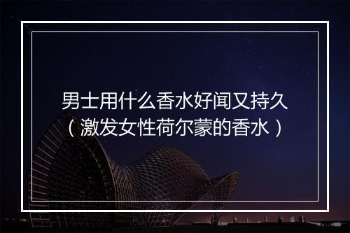男士用什么香水好闻又持久（激发女性荷尔蒙的香水）