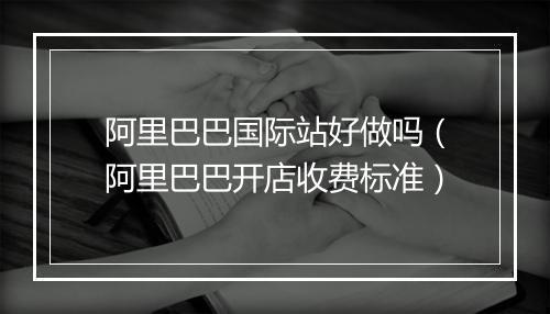 阿里巴巴国际站好做吗（阿里巴巴开店收费标准）