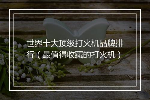 世界十大顶级打火机品牌排行（最值得收藏的打火机）