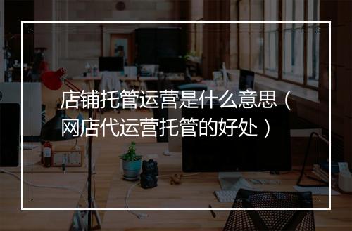店铺托管运营是什么意思（网店代运营托管的好处）