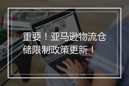重要！亚马逊物流仓储限制政策更新！
