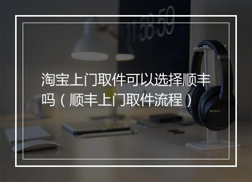淘宝上门取件可以选择顺丰吗（顺丰上门取件流程）