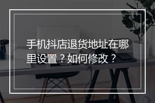 手机抖店退货地址在哪里设置？如何修改？