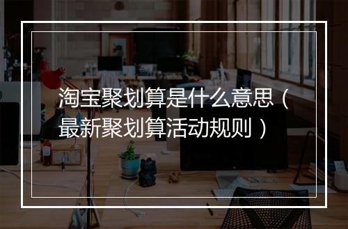 淘宝聚划算是什么意思（最新聚划算活动规则）