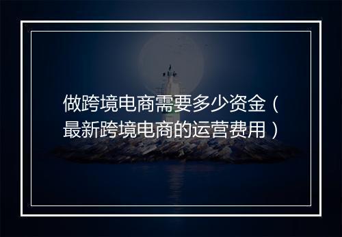 做跨境电商需要多少资金（最新跨境电商的运营费用）
