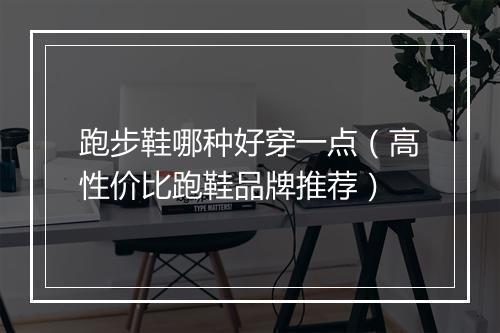 跑步鞋哪种好穿一点（高性价比跑鞋品牌推荐）