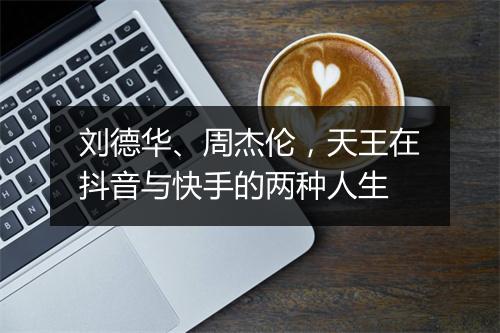 刘德华、周杰伦，天王在抖音与快手的两种人生