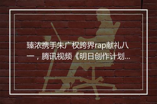 臻浓携手朱广权跨界rap献礼八一，腾讯视频《明日创作计划》开启夏日之旅