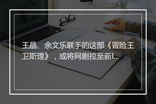 王晶、余文乐联手的这部《冒险王卫斯理》，或将网剧拉至新level