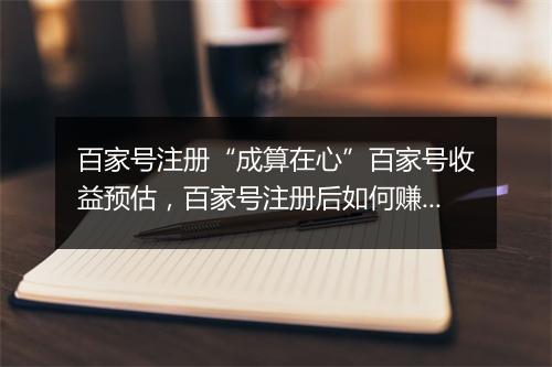 百家号注册“成算在心”百家号收益预估，百家号注册后如何赚钱，规则是什么？