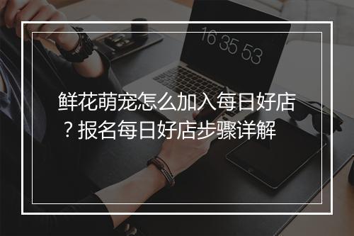 鲜花萌宠怎么加入每日好店？报名每日好店步骤详解