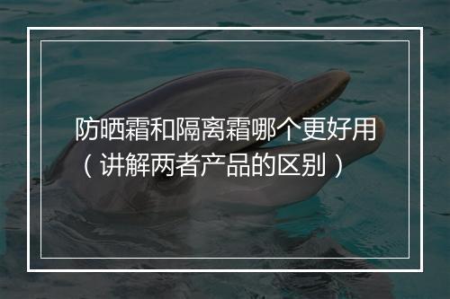 防晒霜和隔离霜哪个更好用（讲解两者产品的区别）