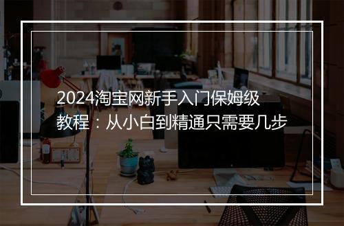 2024淘宝网新手入门保姆级教程：从小白到精通只需要几步
