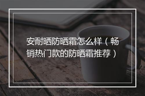 安耐晒防晒霜怎么样（畅销热门款的防晒霜推荐）