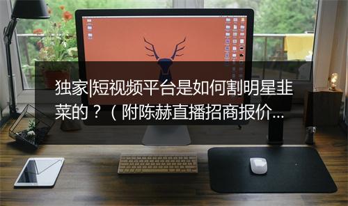 独家|短视频平台是如何割明星韭菜的？（附陈赫直播招商报价）