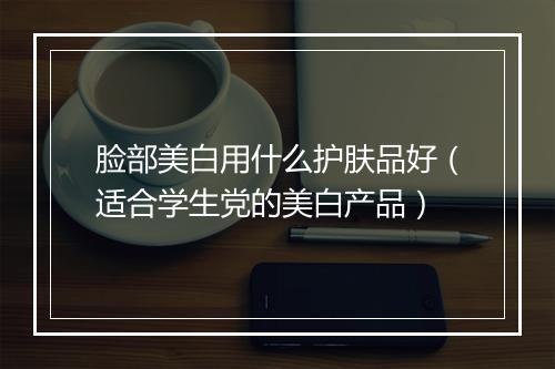 脸部美白用什么护肤品好（适合学生党的美白产品）